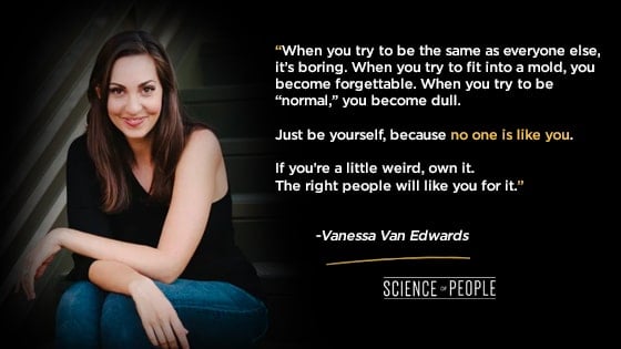 “When you try to be the same as everyone else, it’s boring. When you try to fit into a mold, you become forgettable. When you try to be “normal,” you become dull. Just be yourself, because no one is like you. If you’re a little weird, own it. The right people will like you for it.”