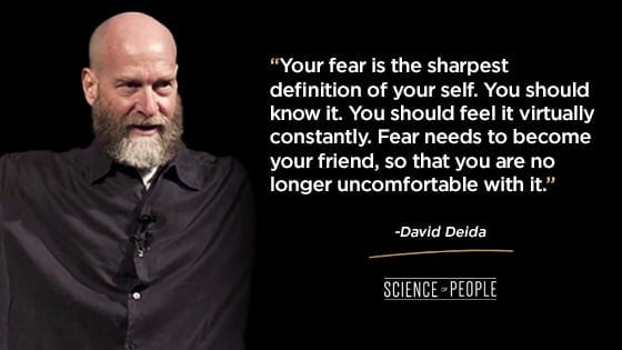 “Your fear is the sharpest definition of your self. You should know it. You should feel it virtually constantly. Fear needs to become your friend, so that you are no longer uncomfortable with it.”