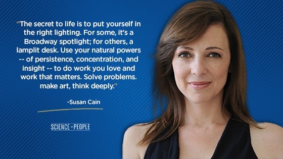 “The secret to life is to put yourself in the right lighting. For some, it's a Broadway spotlight; for others, a lamplit desk. Use your natural powers—of persistence, concentration, and insight—to do work you love and work that matters. Solve problems. make art, think deeply.”