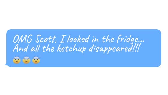 “OMG Scott, I looked in the fridge… and all the ketchup disappeared!!! 