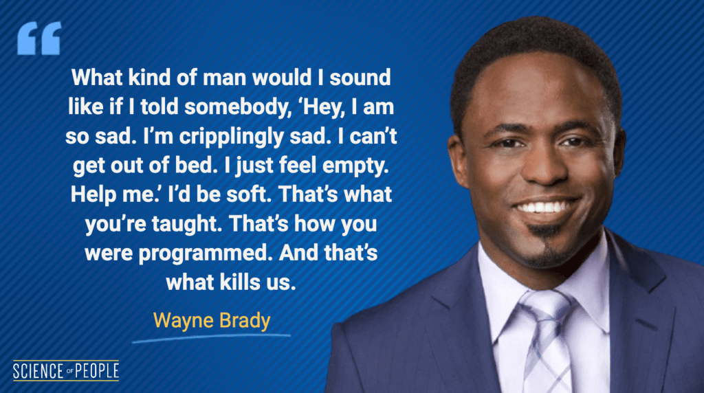 “What kind of man would I sound like if I told somebody, ‘Hey, I am so sad. I’m cripplingly sad. I can’t get out of bed. I just feel empty. Help me.’ I’d be soft. That’s what you’re taught. That’s how you were programmed. And that’s what kills us.” — Wayne Brady