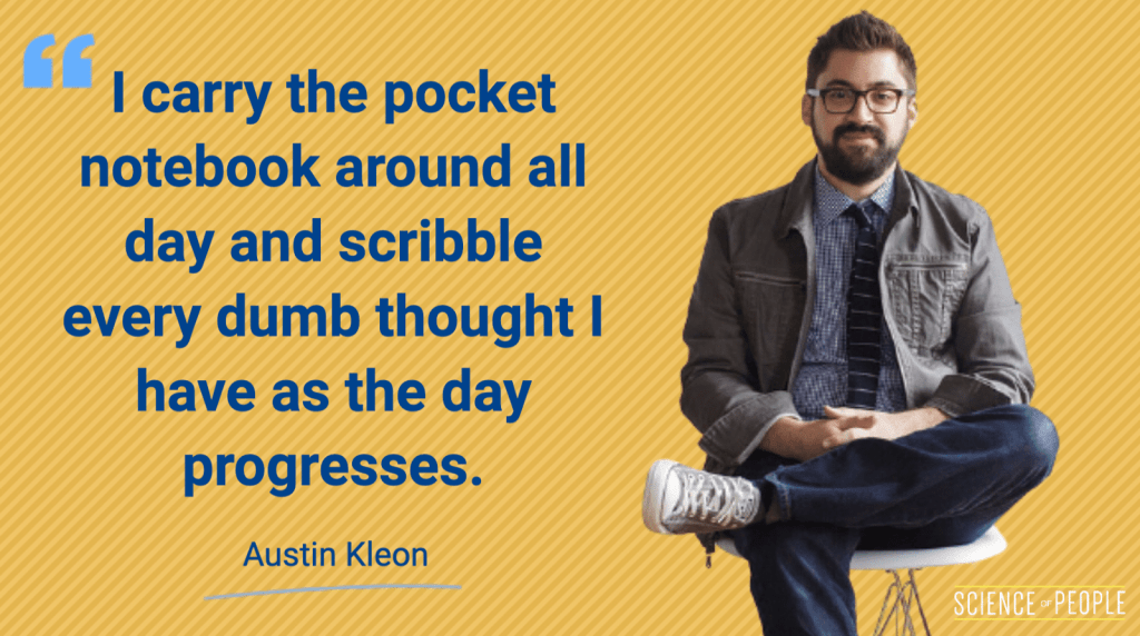 "I carry the pocket notebook around all day and scribble every dumb thought I have as the day progresses" - Austin Kleon Quote