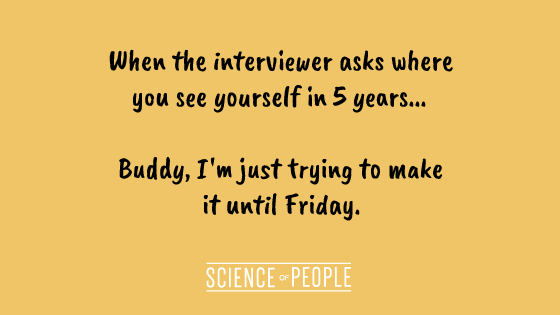 When the interviewer asks where you see yourself in 5 years... Buddy, I'm just trying to make it until Friday