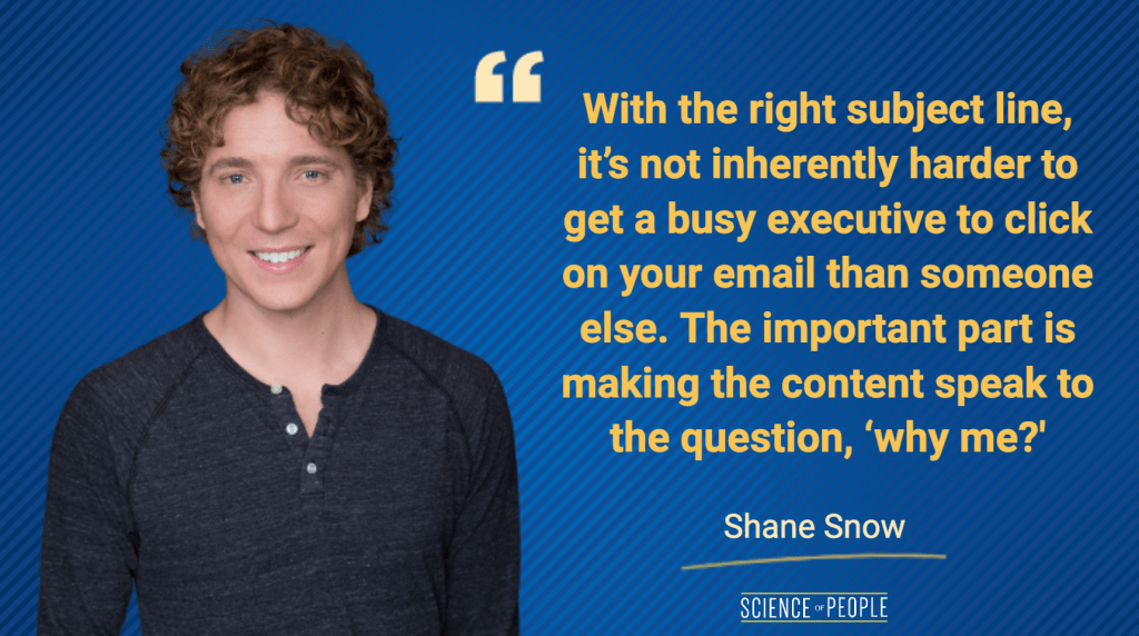 With the right subject line, it's not inherently harder to get a busy executive to click on your email than someone else. The important part is making the content speak to the question 'why me?' - Shane Snow quote