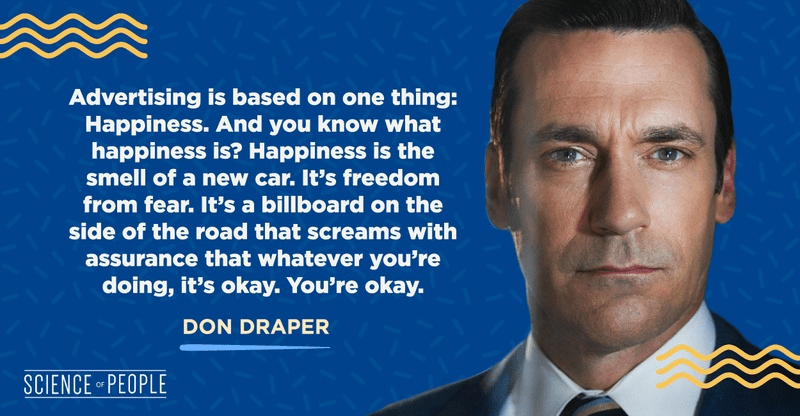 "Advertising is based on one thing:
Happiness. And you know what
happiness is? Happiness is the
smell of a new car. It's freedom
from fear. It's a billboard on the
side of the road that screams with
assurance that whatever you're
doing, it's okay. You're okay." - Don Draper