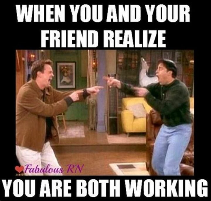When you and your friend realize, you are both working