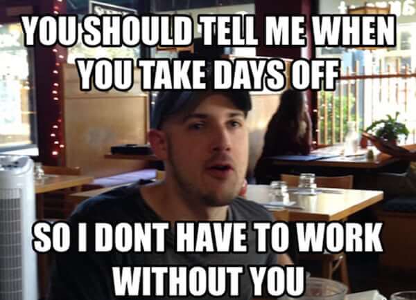 "You should tell me when you take days off, so I don't have to work without you"