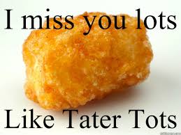 I miss you lots like tater tots.