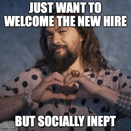 Just want to welcome the new hire... But socially inept.